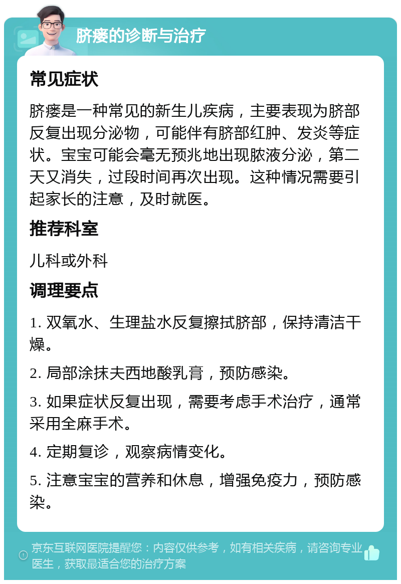 脐瘘的诊断与治疗 常见症状 脐瘘是一种常见的新生儿疾病，主要表现为脐部反复出现分泌物，可能伴有脐部红肿、发炎等症状。宝宝可能会毫无预兆地出现脓液分泌，第二天又消失，过段时间再次出现。这种情况需要引起家长的注意，及时就医。 推荐科室 儿科或外科 调理要点 1. 双氧水、生理盐水反复擦拭脐部，保持清洁干燥。 2. 局部涂抹夫西地酸乳膏，预防感染。 3. 如果症状反复出现，需要考虑手术治疗，通常采用全麻手术。 4. 定期复诊，观察病情变化。 5. 注意宝宝的营养和休息，增强免疫力，预防感染。