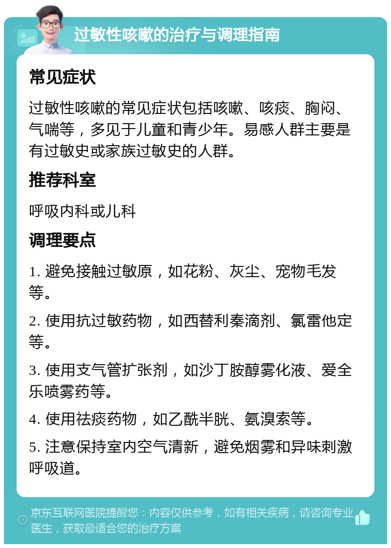 过敏性咳嗽的治疗与调理指南 常见症状 过敏性咳嗽的常见症状包括咳嗽、咳痰、胸闷、气喘等，多见于儿童和青少年。易感人群主要是有过敏史或家族过敏史的人群。 推荐科室 呼吸内科或儿科 调理要点 1. 避免接触过敏原，如花粉、灰尘、宠物毛发等。 2. 使用抗过敏药物，如西替利秦滴剂、氯雷他定等。 3. 使用支气管扩张剂，如沙丁胺醇雾化液、爱全乐喷雾药等。 4. 使用祛痰药物，如乙酰半胱、氨溴索等。 5. 注意保持室内空气清新，避免烟雾和异味刺激呼吸道。