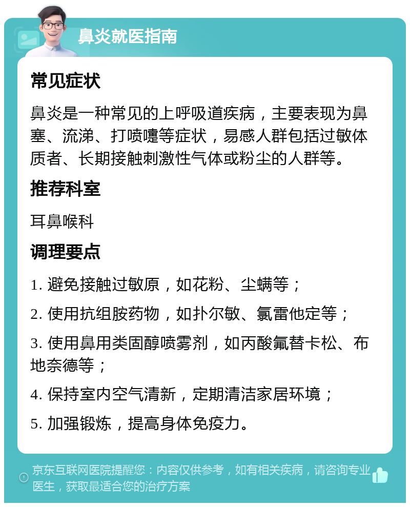 鼻炎就医指南 常见症状 鼻炎是一种常见的上呼吸道疾病，主要表现为鼻塞、流涕、打喷嚏等症状，易感人群包括过敏体质者、长期接触刺激性气体或粉尘的人群等。 推荐科室 耳鼻喉科 调理要点 1. 避免接触过敏原，如花粉、尘螨等； 2. 使用抗组胺药物，如扑尔敏、氯雷他定等； 3. 使用鼻用类固醇喷雾剂，如丙酸氟替卡松、布地奈德等； 4. 保持室内空气清新，定期清洁家居环境； 5. 加强锻炼，提高身体免疫力。