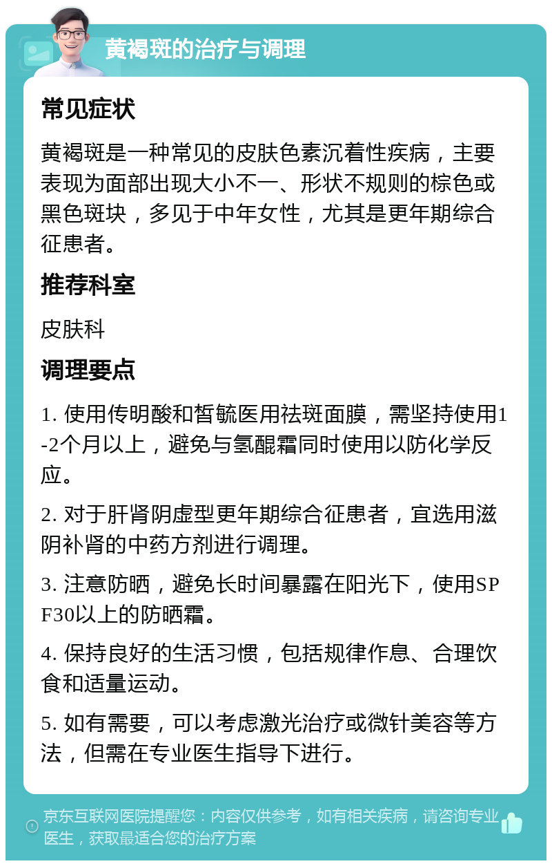 黄褐斑的治疗与调理 常见症状 黄褐斑是一种常见的皮肤色素沉着性疾病，主要表现为面部出现大小不一、形状不规则的棕色或黑色斑块，多见于中年女性，尤其是更年期综合征患者。 推荐科室 皮肤科 调理要点 1. 使用传明酸和皙毓医用祛斑面膜，需坚持使用1-2个月以上，避免与氢醌霜同时使用以防化学反应。 2. 对于肝肾阴虚型更年期综合征患者，宜选用滋阴补肾的中药方剂进行调理。 3. 注意防晒，避免长时间暴露在阳光下，使用SPF30以上的防晒霜。 4. 保持良好的生活习惯，包括规律作息、合理饮食和适量运动。 5. 如有需要，可以考虑激光治疗或微针美容等方法，但需在专业医生指导下进行。