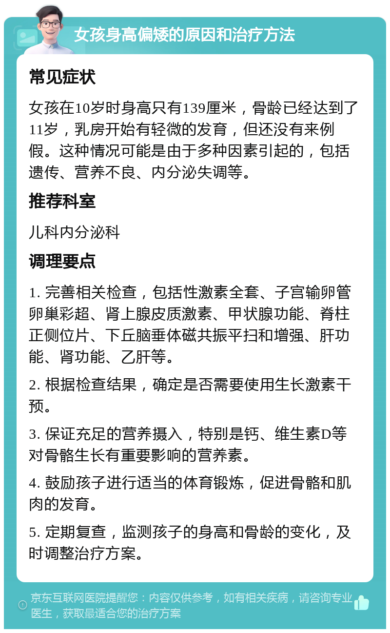 女孩身高偏矮的原因和治疗方法 常见症状 女孩在10岁时身高只有139厘米，骨龄已经达到了11岁，乳房开始有轻微的发育，但还没有来例假。这种情况可能是由于多种因素引起的，包括遗传、营养不良、内分泌失调等。 推荐科室 儿科内分泌科 调理要点 1. 完善相关检查，包括性激素全套、子宫输卵管卵巢彩超、肾上腺皮质激素、甲状腺功能、脊柱正侧位片、下丘脑垂体磁共振平扫和增强、肝功能、肾功能、乙肝等。 2. 根据检查结果，确定是否需要使用生长激素干预。 3. 保证充足的营养摄入，特别是钙、维生素D等对骨骼生长有重要影响的营养素。 4. 鼓励孩子进行适当的体育锻炼，促进骨骼和肌肉的发育。 5. 定期复查，监测孩子的身高和骨龄的变化，及时调整治疗方案。