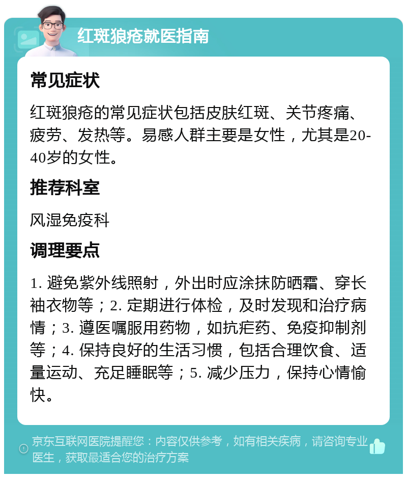 红斑狼疮就医指南 常见症状 红斑狼疮的常见症状包括皮肤红斑、关节疼痛、疲劳、发热等。易感人群主要是女性，尤其是20-40岁的女性。 推荐科室 风湿免疫科 调理要点 1. 避免紫外线照射，外出时应涂抹防晒霜、穿长袖衣物等；2. 定期进行体检，及时发现和治疗病情；3. 遵医嘱服用药物，如抗疟药、免疫抑制剂等；4. 保持良好的生活习惯，包括合理饮食、适量运动、充足睡眠等；5. 减少压力，保持心情愉快。