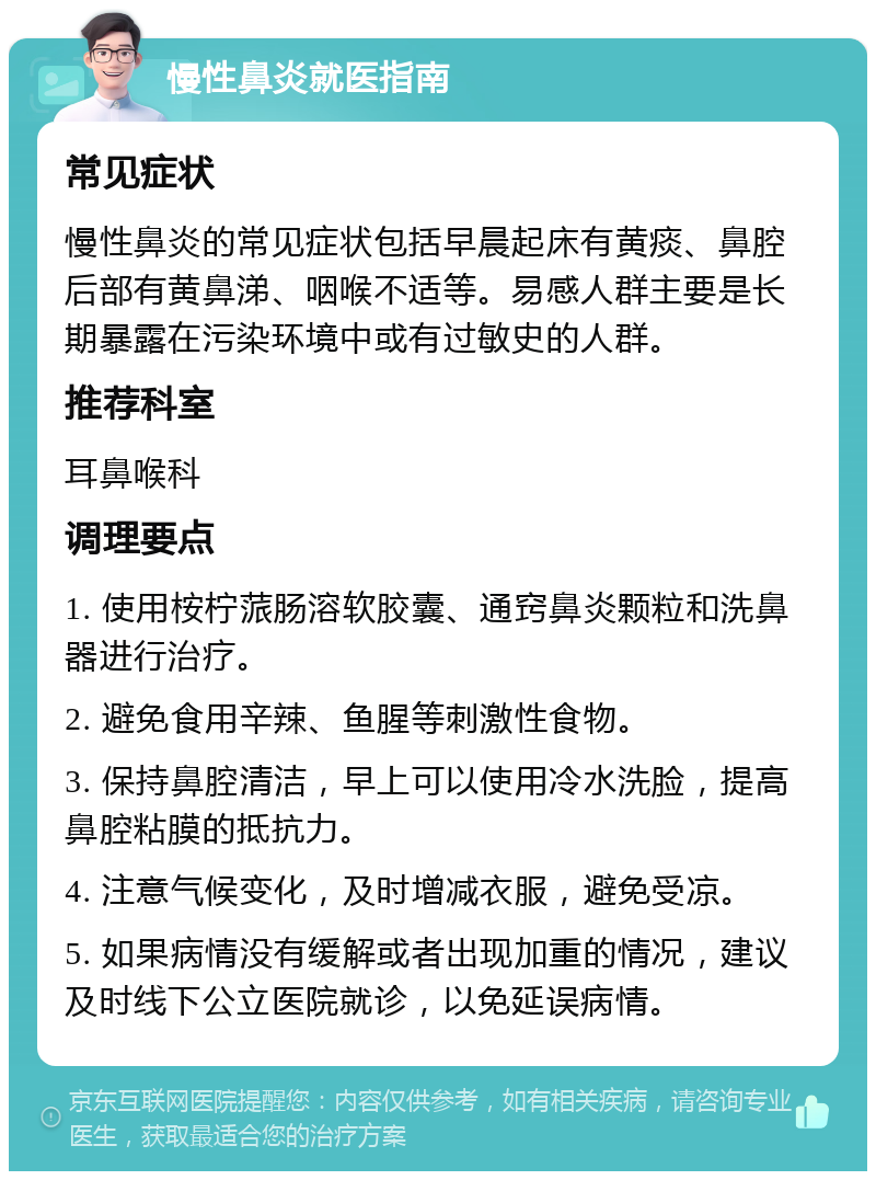 慢性鼻炎就医指南 常见症状 慢性鼻炎的常见症状包括早晨起床有黄痰、鼻腔后部有黄鼻涕、咽喉不适等。易感人群主要是长期暴露在污染环境中或有过敏史的人群。 推荐科室 耳鼻喉科 调理要点 1. 使用桉柠蒎肠溶软胶囊、通窍鼻炎颗粒和洗鼻器进行治疗。 2. 避免食用辛辣、鱼腥等刺激性食物。 3. 保持鼻腔清洁，早上可以使用冷水洗脸，提高鼻腔粘膜的抵抗力。 4. 注意气候变化，及时增减衣服，避免受凉。 5. 如果病情没有缓解或者出现加重的情况，建议及时线下公立医院就诊，以免延误病情。