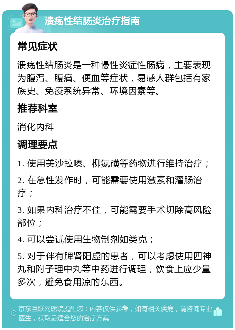 溃疡性结肠炎治疗指南 常见症状 溃疡性结肠炎是一种慢性炎症性肠病，主要表现为腹泻、腹痛、便血等症状，易感人群包括有家族史、免疫系统异常、环境因素等。 推荐科室 消化内科 调理要点 1. 使用美沙拉嗪、柳氮磺等药物进行维持治疗； 2. 在急性发作时，可能需要使用激素和灌肠治疗； 3. 如果内科治疗不佳，可能需要手术切除高风险部位； 4. 可以尝试使用生物制剂如类克； 5. 对于伴有脾肾阳虚的患者，可以考虑使用四神丸和附子理中丸等中药进行调理，饮食上应少量多次，避免食用凉的东西。