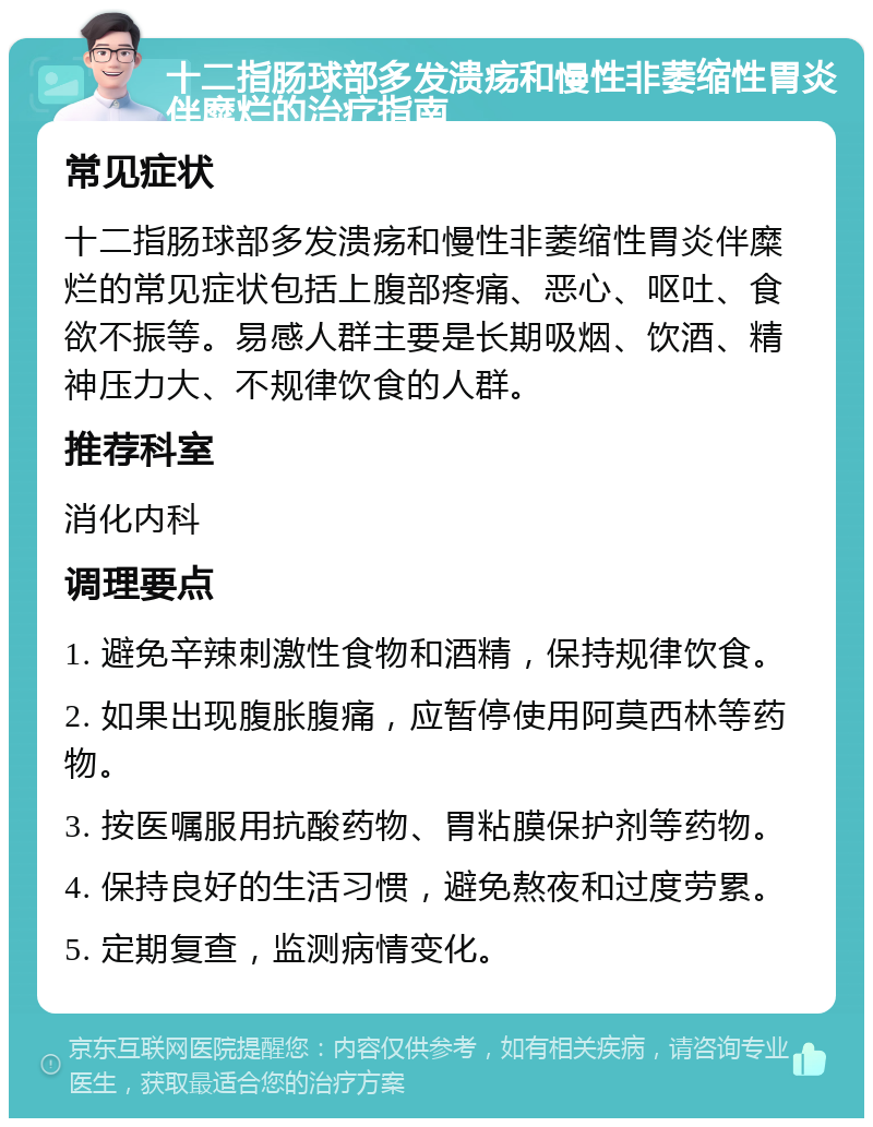 十二指肠球部多发溃疡和慢性非萎缩性胃炎伴糜烂的治疗指南 常见症状 十二指肠球部多发溃疡和慢性非萎缩性胃炎伴糜烂的常见症状包括上腹部疼痛、恶心、呕吐、食欲不振等。易感人群主要是长期吸烟、饮酒、精神压力大、不规律饮食的人群。 推荐科室 消化内科 调理要点 1. 避免辛辣刺激性食物和酒精，保持规律饮食。 2. 如果出现腹胀腹痛，应暂停使用阿莫西林等药物。 3. 按医嘱服用抗酸药物、胃粘膜保护剂等药物。 4. 保持良好的生活习惯，避免熬夜和过度劳累。 5. 定期复查，监测病情变化。