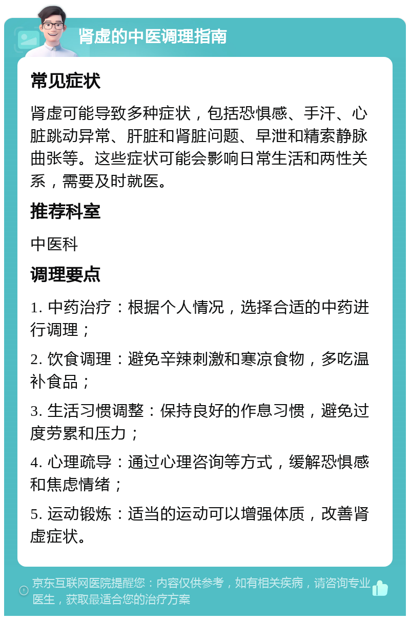 肾虚的中医调理指南 常见症状 肾虚可能导致多种症状，包括恐惧感、手汗、心脏跳动异常、肝脏和肾脏问题、早泄和精索静脉曲张等。这些症状可能会影响日常生活和两性关系，需要及时就医。 推荐科室 中医科 调理要点 1. 中药治疗：根据个人情况，选择合适的中药进行调理； 2. 饮食调理：避免辛辣刺激和寒凉食物，多吃温补食品； 3. 生活习惯调整：保持良好的作息习惯，避免过度劳累和压力； 4. 心理疏导：通过心理咨询等方式，缓解恐惧感和焦虑情绪； 5. 运动锻炼：适当的运动可以增强体质，改善肾虚症状。