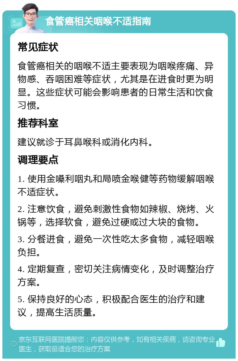 食管癌相关咽喉不适指南 常见症状 食管癌相关的咽喉不适主要表现为咽喉疼痛、异物感、吞咽困难等症状，尤其是在进食时更为明显。这些症状可能会影响患者的日常生活和饮食习惯。 推荐科室 建议就诊于耳鼻喉科或消化内科。 调理要点 1. 使用金嗓利咽丸和局喷金喉健等药物缓解咽喉不适症状。 2. 注意饮食，避免刺激性食物如辣椒、烧烤、火锅等，选择软食，避免过硬或过大块的食物。 3. 分餐进食，避免一次性吃太多食物，减轻咽喉负担。 4. 定期复查，密切关注病情变化，及时调整治疗方案。 5. 保持良好的心态，积极配合医生的治疗和建议，提高生活质量。