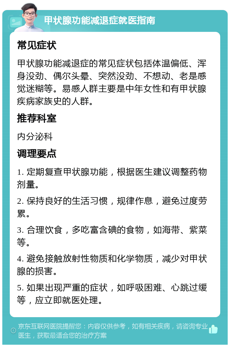 甲状腺功能减退症就医指南 常见症状 甲状腺功能减退症的常见症状包括体温偏低、浑身没劲、偶尔头晕、突然没劲、不想动、老是感觉迷糊等。易感人群主要是中年女性和有甲状腺疾病家族史的人群。 推荐科室 内分泌科 调理要点 1. 定期复查甲状腺功能，根据医生建议调整药物剂量。 2. 保持良好的生活习惯，规律作息，避免过度劳累。 3. 合理饮食，多吃富含碘的食物，如海带、紫菜等。 4. 避免接触放射性物质和化学物质，减少对甲状腺的损害。 5. 如果出现严重的症状，如呼吸困难、心跳过缓等，应立即就医处理。