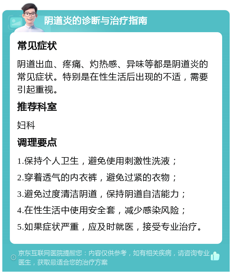 阴道炎的诊断与治疗指南 常见症状 阴道出血、疼痛、灼热感、异味等都是阴道炎的常见症状。特别是在性生活后出现的不适，需要引起重视。 推荐科室 妇科 调理要点 1.保持个人卫生，避免使用刺激性洗液； 2.穿着透气的内衣裤，避免过紧的衣物； 3.避免过度清洁阴道，保持阴道自洁能力； 4.在性生活中使用安全套，减少感染风险； 5.如果症状严重，应及时就医，接受专业治疗。