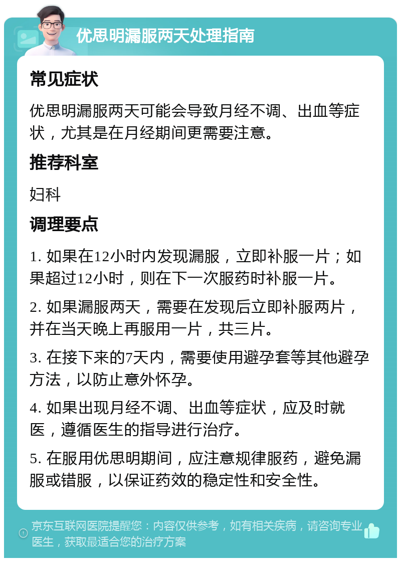 优思明漏服两天处理指南 常见症状 优思明漏服两天可能会导致月经不调、出血等症状，尤其是在月经期间更需要注意。 推荐科室 妇科 调理要点 1. 如果在12小时内发现漏服，立即补服一片；如果超过12小时，则在下一次服药时补服一片。 2. 如果漏服两天，需要在发现后立即补服两片，并在当天晚上再服用一片，共三片。 3. 在接下来的7天内，需要使用避孕套等其他避孕方法，以防止意外怀孕。 4. 如果出现月经不调、出血等症状，应及时就医，遵循医生的指导进行治疗。 5. 在服用优思明期间，应注意规律服药，避免漏服或错服，以保证药效的稳定性和安全性。