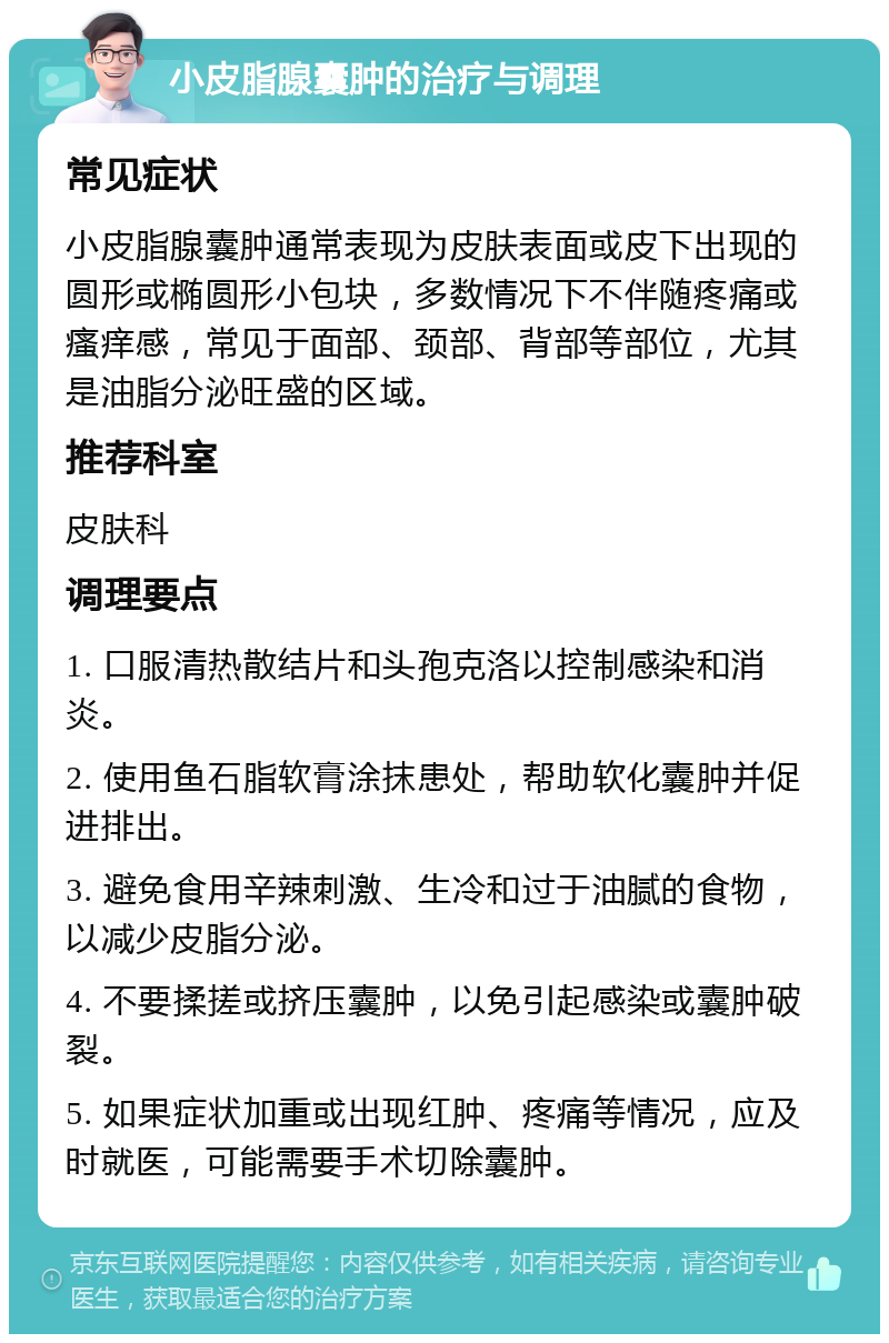 小皮脂腺囊肿的治疗与调理 常见症状 小皮脂腺囊肿通常表现为皮肤表面或皮下出现的圆形或椭圆形小包块，多数情况下不伴随疼痛或瘙痒感，常见于面部、颈部、背部等部位，尤其是油脂分泌旺盛的区域。 推荐科室 皮肤科 调理要点 1. 口服清热散结片和头孢克洛以控制感染和消炎。 2. 使用鱼石脂软膏涂抹患处，帮助软化囊肿并促进排出。 3. 避免食用辛辣刺激、生冷和过于油腻的食物，以减少皮脂分泌。 4. 不要揉搓或挤压囊肿，以免引起感染或囊肿破裂。 5. 如果症状加重或出现红肿、疼痛等情况，应及时就医，可能需要手术切除囊肿。