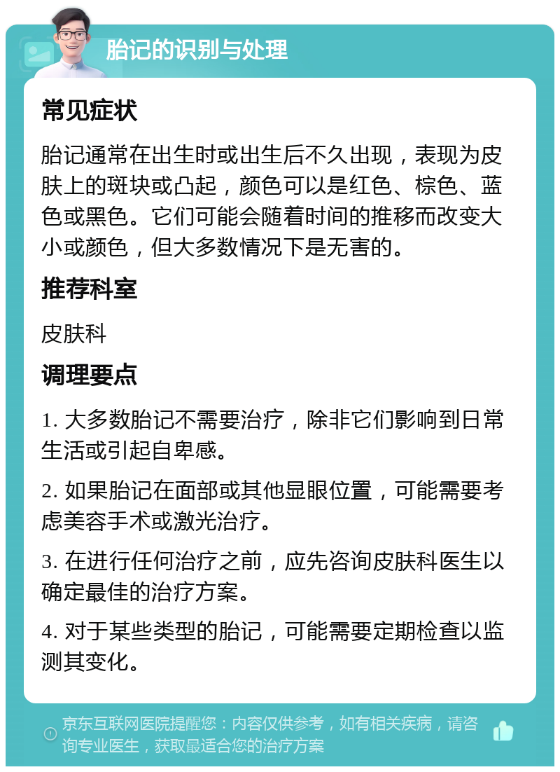 胎记的识别与处理 常见症状 胎记通常在出生时或出生后不久出现，表现为皮肤上的斑块或凸起，颜色可以是红色、棕色、蓝色或黑色。它们可能会随着时间的推移而改变大小或颜色，但大多数情况下是无害的。 推荐科室 皮肤科 调理要点 1. 大多数胎记不需要治疗，除非它们影响到日常生活或引起自卑感。 2. 如果胎记在面部或其他显眼位置，可能需要考虑美容手术或激光治疗。 3. 在进行任何治疗之前，应先咨询皮肤科医生以确定最佳的治疗方案。 4. 对于某些类型的胎记，可能需要定期检查以监测其变化。