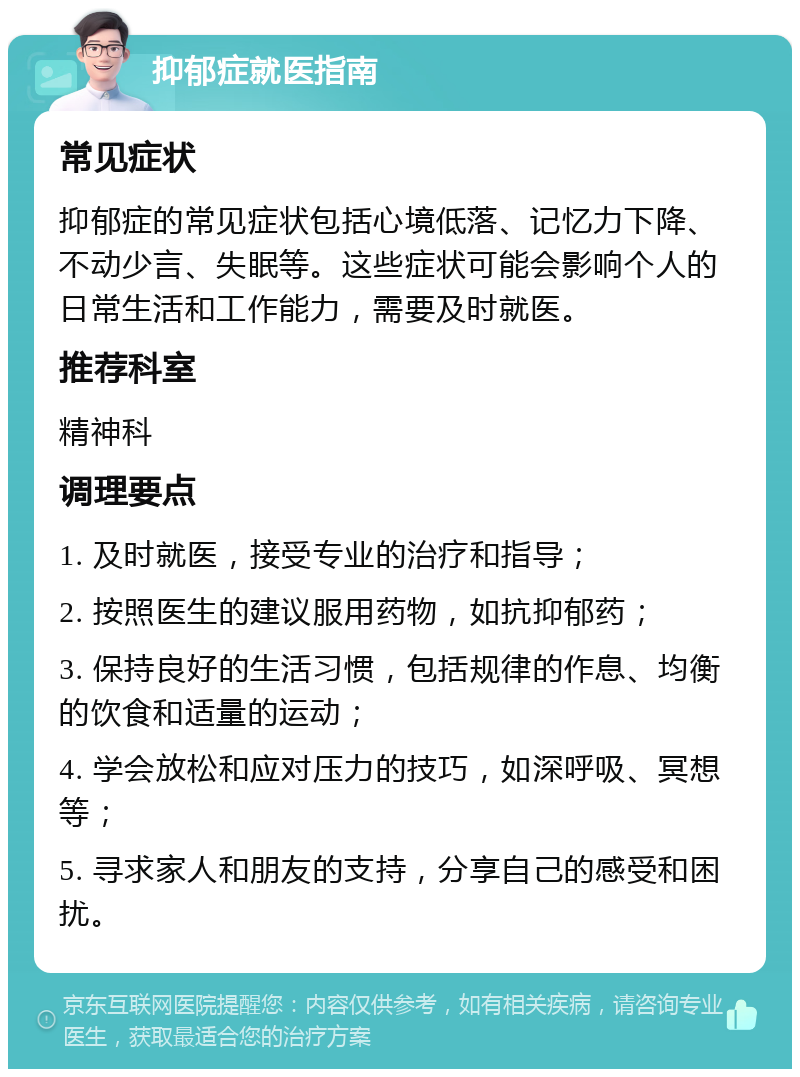 抑郁症就医指南 常见症状 抑郁症的常见症状包括心境低落、记忆力下降、不动少言、失眠等。这些症状可能会影响个人的日常生活和工作能力，需要及时就医。 推荐科室 精神科 调理要点 1. 及时就医，接受专业的治疗和指导； 2. 按照医生的建议服用药物，如抗抑郁药； 3. 保持良好的生活习惯，包括规律的作息、均衡的饮食和适量的运动； 4. 学会放松和应对压力的技巧，如深呼吸、冥想等； 5. 寻求家人和朋友的支持，分享自己的感受和困扰。