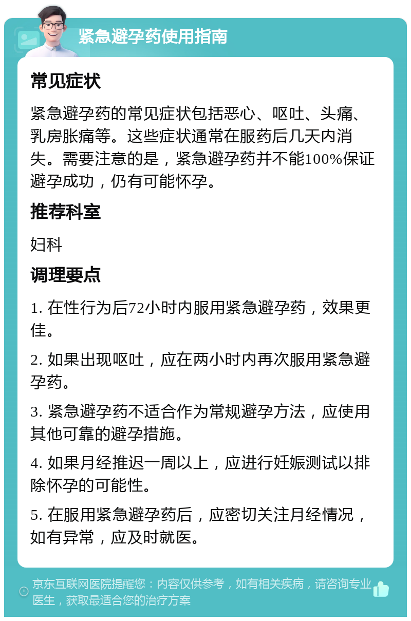 紧急避孕药使用指南 常见症状 紧急避孕药的常见症状包括恶心、呕吐、头痛、乳房胀痛等。这些症状通常在服药后几天内消失。需要注意的是，紧急避孕药并不能100%保证避孕成功，仍有可能怀孕。 推荐科室 妇科 调理要点 1. 在性行为后72小时内服用紧急避孕药，效果更佳。 2. 如果出现呕吐，应在两小时内再次服用紧急避孕药。 3. 紧急避孕药不适合作为常规避孕方法，应使用其他可靠的避孕措施。 4. 如果月经推迟一周以上，应进行妊娠测试以排除怀孕的可能性。 5. 在服用紧急避孕药后，应密切关注月经情况，如有异常，应及时就医。