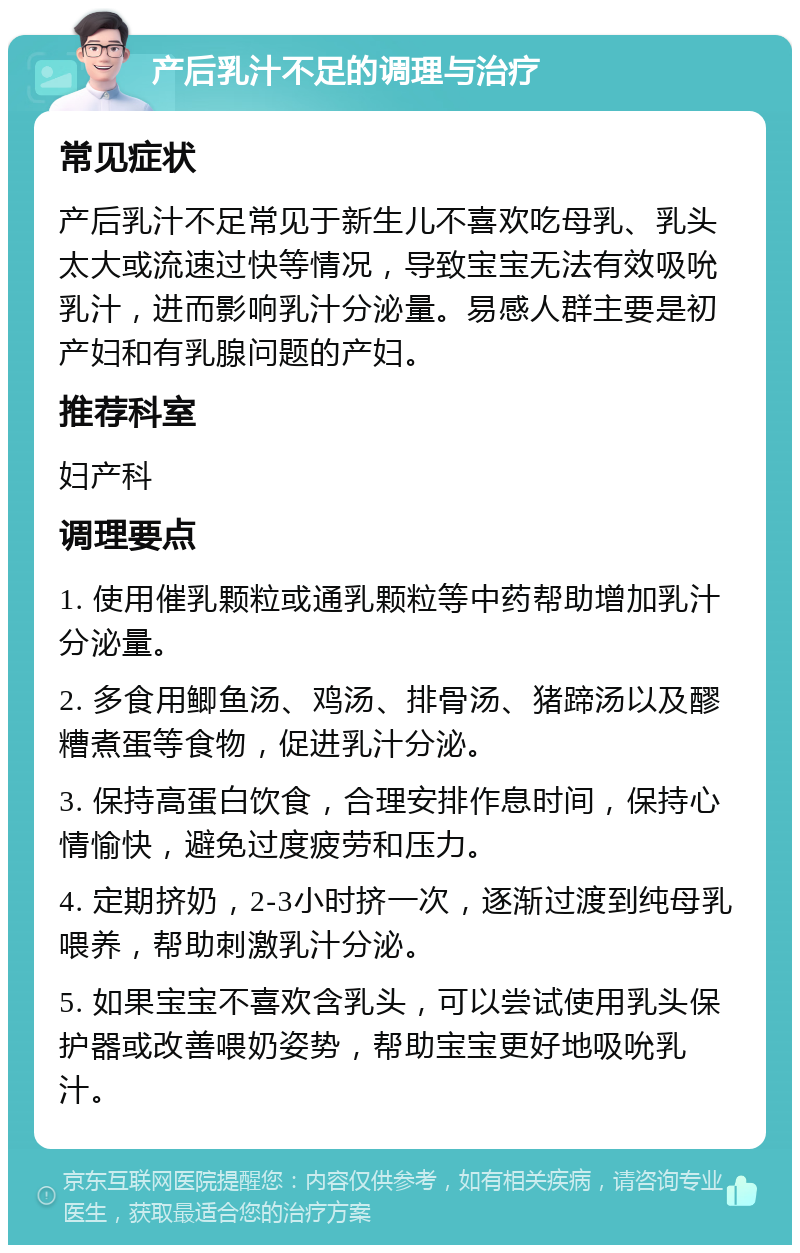 产后乳汁不足的调理与治疗 常见症状 产后乳汁不足常见于新生儿不喜欢吃母乳、乳头太大或流速过快等情况，导致宝宝无法有效吸吮乳汁，进而影响乳汁分泌量。易感人群主要是初产妇和有乳腺问题的产妇。 推荐科室 妇产科 调理要点 1. 使用催乳颗粒或通乳颗粒等中药帮助增加乳汁分泌量。 2. 多食用鲫鱼汤、鸡汤、排骨汤、猪蹄汤以及醪糟煮蛋等食物，促进乳汁分泌。 3. 保持高蛋白饮食，合理安排作息时间，保持心情愉快，避免过度疲劳和压力。 4. 定期挤奶，2-3小时挤一次，逐渐过渡到纯母乳喂养，帮助刺激乳汁分泌。 5. 如果宝宝不喜欢含乳头，可以尝试使用乳头保护器或改善喂奶姿势，帮助宝宝更好地吸吮乳汁。