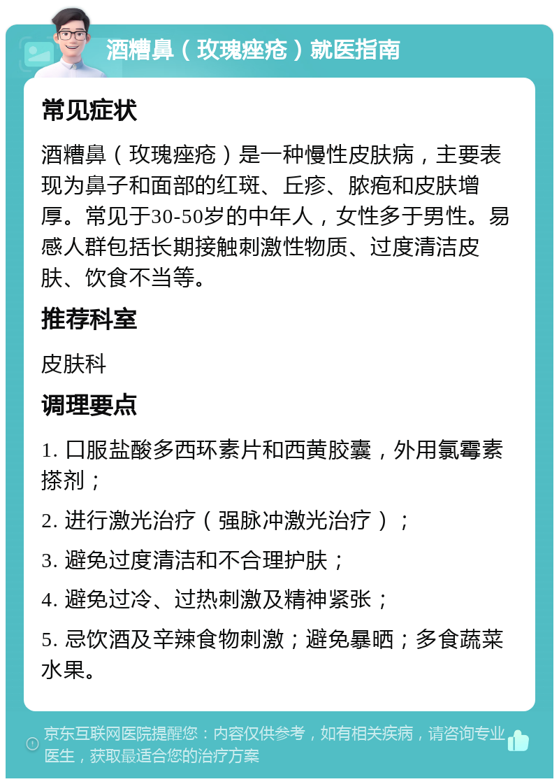 酒糟鼻（玫瑰痤疮）就医指南 常见症状 酒糟鼻（玫瑰痤疮）是一种慢性皮肤病，主要表现为鼻子和面部的红斑、丘疹、脓疱和皮肤增厚。常见于30-50岁的中年人，女性多于男性。易感人群包括长期接触刺激性物质、过度清洁皮肤、饮食不当等。 推荐科室 皮肤科 调理要点 1. 口服盐酸多西环素片和西黄胶囊，外用氯霉素搽剂； 2. 进行激光治疗（强脉冲激光治疗）； 3. 避免过度清洁和不合理护肤； 4. 避免过冷、过热刺激及精神紧张； 5. 忌饮酒及辛辣食物刺激；避免暴晒；多食蔬菜水果。