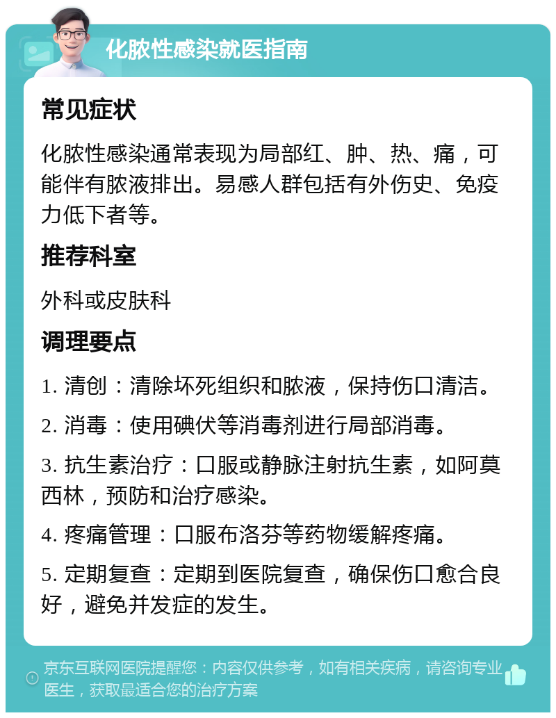 化脓性感染就医指南 常见症状 化脓性感染通常表现为局部红、肿、热、痛，可能伴有脓液排出。易感人群包括有外伤史、免疫力低下者等。 推荐科室 外科或皮肤科 调理要点 1. 清创：清除坏死组织和脓液，保持伤口清洁。 2. 消毒：使用碘伏等消毒剂进行局部消毒。 3. 抗生素治疗：口服或静脉注射抗生素，如阿莫西林，预防和治疗感染。 4. 疼痛管理：口服布洛芬等药物缓解疼痛。 5. 定期复查：定期到医院复查，确保伤口愈合良好，避免并发症的发生。