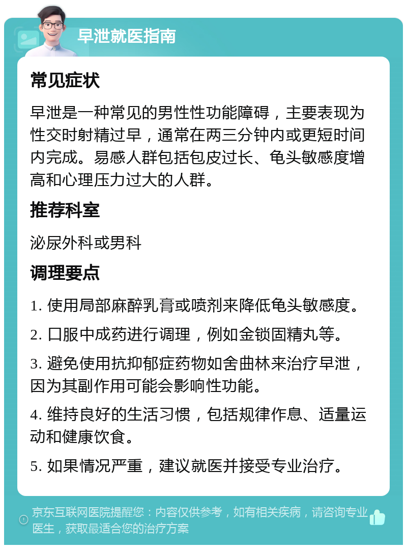 早泄就医指南 常见症状 早泄是一种常见的男性性功能障碍，主要表现为性交时射精过早，通常在两三分钟内或更短时间内完成。易感人群包括包皮过长、龟头敏感度增高和心理压力过大的人群。 推荐科室 泌尿外科或男科 调理要点 1. 使用局部麻醉乳膏或喷剂来降低龟头敏感度。 2. 口服中成药进行调理，例如金锁固精丸等。 3. 避免使用抗抑郁症药物如舍曲林来治疗早泄，因为其副作用可能会影响性功能。 4. 维持良好的生活习惯，包括规律作息、适量运动和健康饮食。 5. 如果情况严重，建议就医并接受专业治疗。