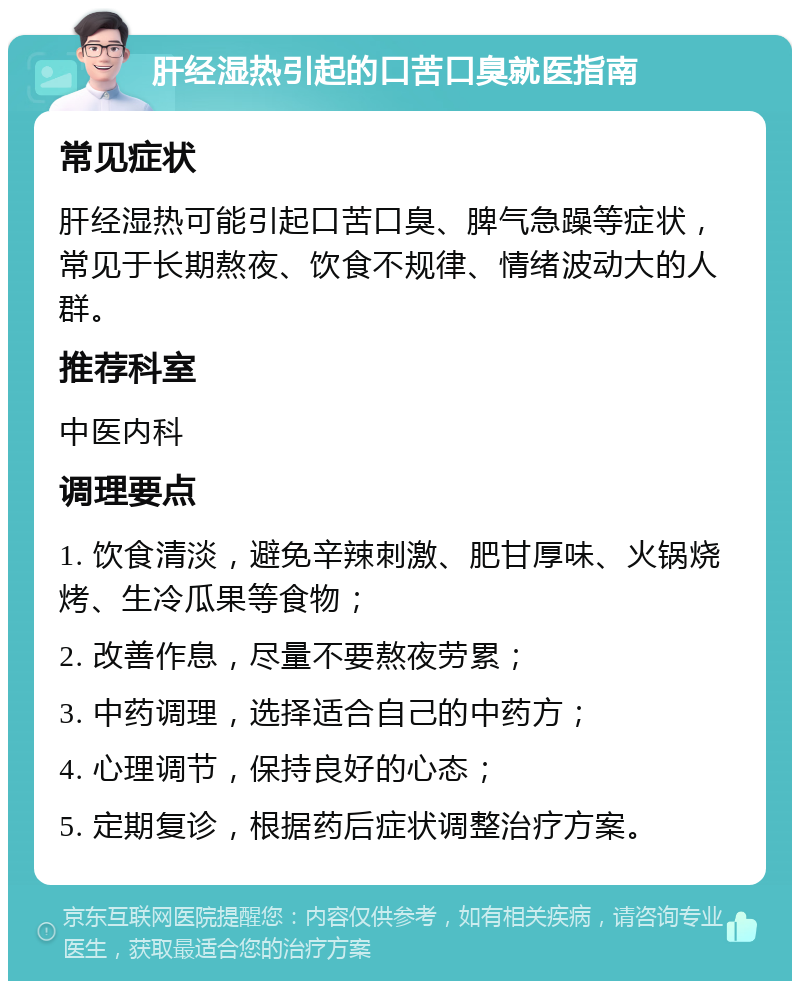 肝经湿热引起的口苦口臭就医指南 常见症状 肝经湿热可能引起口苦口臭、脾气急躁等症状，常见于长期熬夜、饮食不规律、情绪波动大的人群。 推荐科室 中医内科 调理要点 1. 饮食清淡，避免辛辣刺激、肥甘厚味、火锅烧烤、生冷瓜果等食物； 2. 改善作息，尽量不要熬夜劳累； 3. 中药调理，选择适合自己的中药方； 4. 心理调节，保持良好的心态； 5. 定期复诊，根据药后症状调整治疗方案。