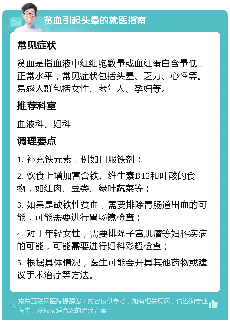 贫血引起头晕的就医指南 常见症状 贫血是指血液中红细胞数量或血红蛋白含量低于正常水平，常见症状包括头晕、乏力、心悸等。易感人群包括女性、老年人、孕妇等。 推荐科室 血液科、妇科 调理要点 1. 补充铁元素，例如口服铁剂； 2. 饮食上增加富含铁、维生素B12和叶酸的食物，如红肉、豆类、绿叶蔬菜等； 3. 如果是缺铁性贫血，需要排除胃肠道出血的可能，可能需要进行胃肠镜检查； 4. 对于年轻女性，需要排除子宫肌瘤等妇科疾病的可能，可能需要进行妇科彩超检查； 5. 根据具体情况，医生可能会开具其他药物或建议手术治疗等方法。