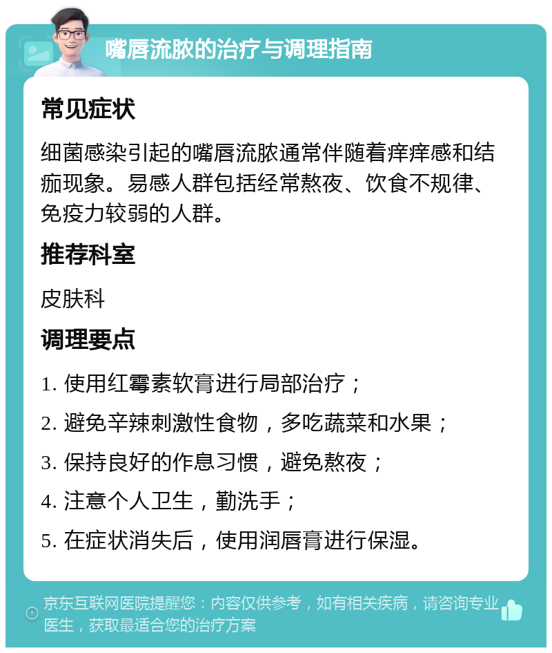 嘴唇流脓的治疗与调理指南 常见症状 细菌感染引起的嘴唇流脓通常伴随着痒痒感和结痂现象。易感人群包括经常熬夜、饮食不规律、免疫力较弱的人群。 推荐科室 皮肤科 调理要点 1. 使用红霉素软膏进行局部治疗； 2. 避免辛辣刺激性食物，多吃蔬菜和水果； 3. 保持良好的作息习惯，避免熬夜； 4. 注意个人卫生，勤洗手； 5. 在症状消失后，使用润唇膏进行保湿。