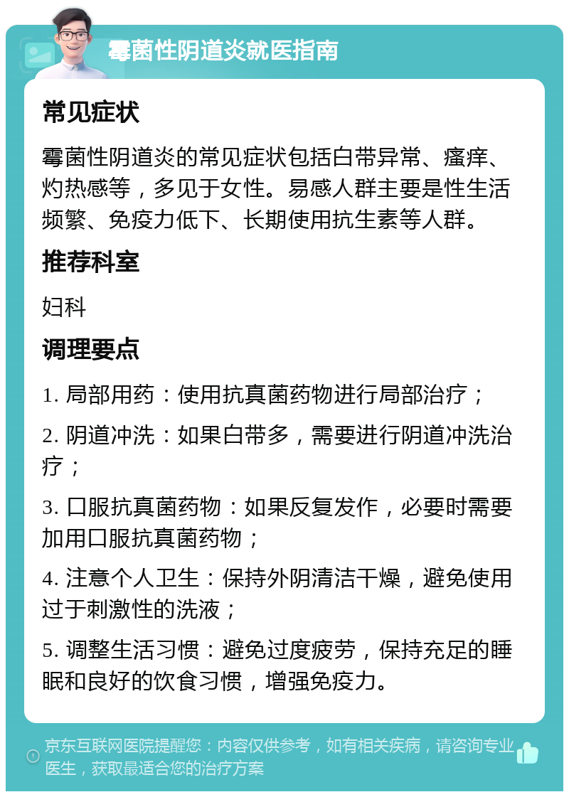 霉菌性阴道炎就医指南 常见症状 霉菌性阴道炎的常见症状包括白带异常、瘙痒、灼热感等，多见于女性。易感人群主要是性生活频繁、免疫力低下、长期使用抗生素等人群。 推荐科室 妇科 调理要点 1. 局部用药：使用抗真菌药物进行局部治疗； 2. 阴道冲洗：如果白带多，需要进行阴道冲洗治疗； 3. 口服抗真菌药物：如果反复发作，必要时需要加用口服抗真菌药物； 4. 注意个人卫生：保持外阴清洁干燥，避免使用过于刺激性的洗液； 5. 调整生活习惯：避免过度疲劳，保持充足的睡眠和良好的饮食习惯，增强免疫力。