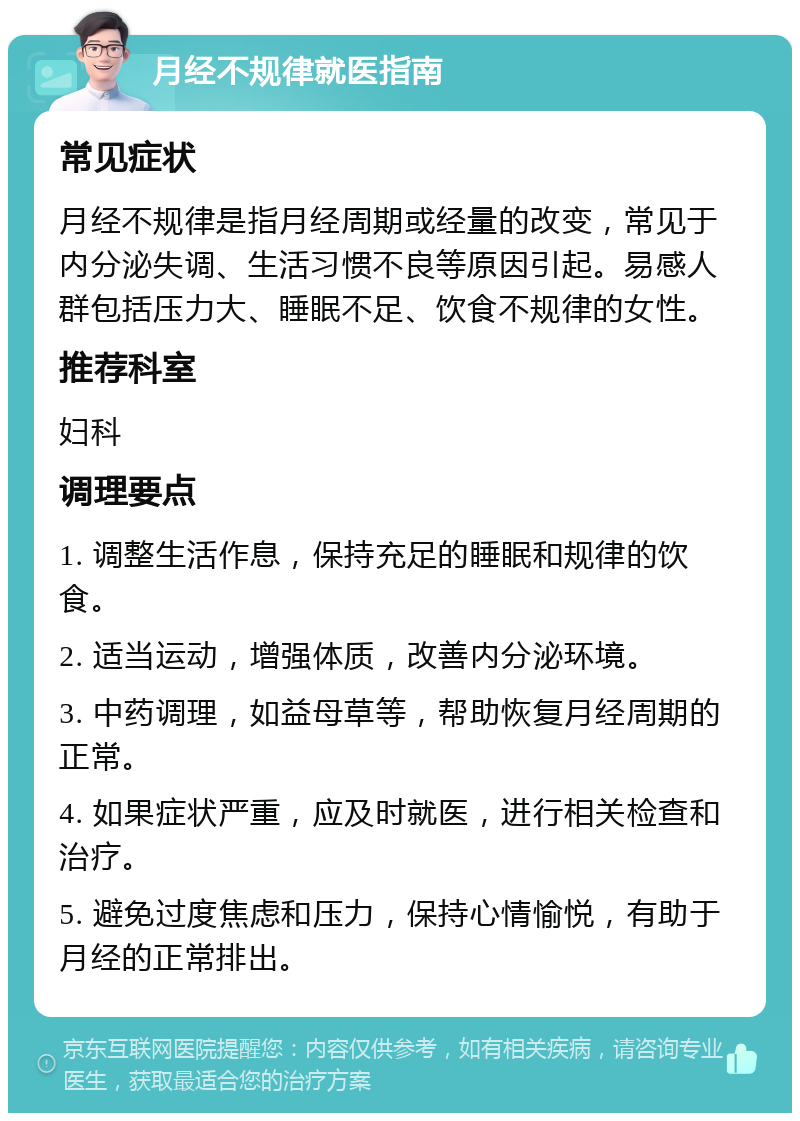 月经不规律就医指南 常见症状 月经不规律是指月经周期或经量的改变，常见于内分泌失调、生活习惯不良等原因引起。易感人群包括压力大、睡眠不足、饮食不规律的女性。 推荐科室 妇科 调理要点 1. 调整生活作息，保持充足的睡眠和规律的饮食。 2. 适当运动，增强体质，改善内分泌环境。 3. 中药调理，如益母草等，帮助恢复月经周期的正常。 4. 如果症状严重，应及时就医，进行相关检查和治疗。 5. 避免过度焦虑和压力，保持心情愉悦，有助于月经的正常排出。