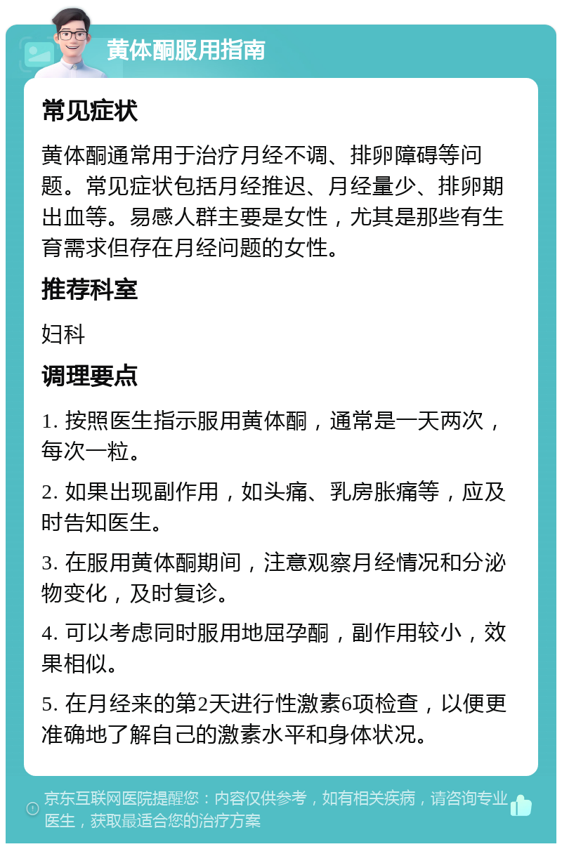 黄体酮服用指南 常见症状 黄体酮通常用于治疗月经不调、排卵障碍等问题。常见症状包括月经推迟、月经量少、排卵期出血等。易感人群主要是女性，尤其是那些有生育需求但存在月经问题的女性。 推荐科室 妇科 调理要点 1. 按照医生指示服用黄体酮，通常是一天两次，每次一粒。 2. 如果出现副作用，如头痛、乳房胀痛等，应及时告知医生。 3. 在服用黄体酮期间，注意观察月经情况和分泌物变化，及时复诊。 4. 可以考虑同时服用地屈孕酮，副作用较小，效果相似。 5. 在月经来的第2天进行性激素6项检查，以便更准确地了解自己的激素水平和身体状况。