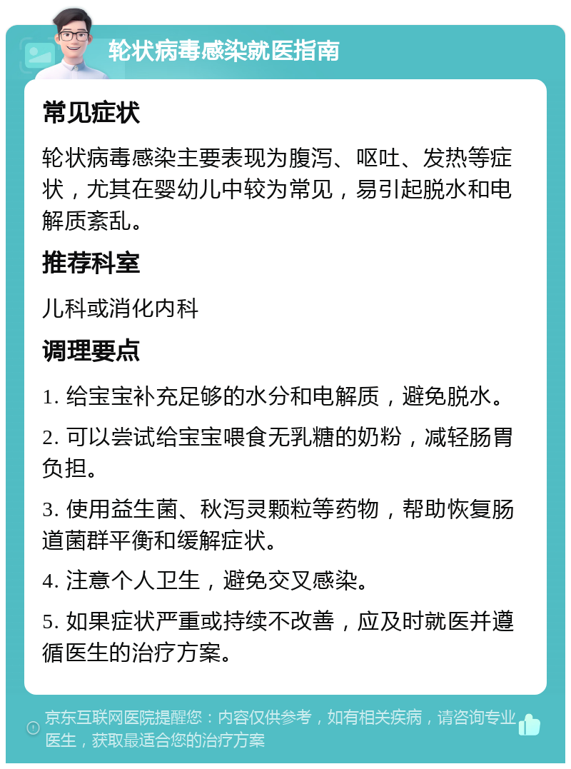 轮状病毒感染就医指南 常见症状 轮状病毒感染主要表现为腹泻、呕吐、发热等症状，尤其在婴幼儿中较为常见，易引起脱水和电解质紊乱。 推荐科室 儿科或消化内科 调理要点 1. 给宝宝补充足够的水分和电解质，避免脱水。 2. 可以尝试给宝宝喂食无乳糖的奶粉，减轻肠胃负担。 3. 使用益生菌、秋泻灵颗粒等药物，帮助恢复肠道菌群平衡和缓解症状。 4. 注意个人卫生，避免交叉感染。 5. 如果症状严重或持续不改善，应及时就医并遵循医生的治疗方案。