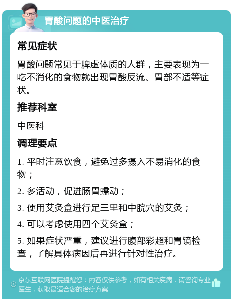 胃酸问题的中医治疗 常见症状 胃酸问题常见于脾虚体质的人群，主要表现为一吃不消化的食物就出现胃酸反流、胃部不适等症状。 推荐科室 中医科 调理要点 1. 平时注意饮食，避免过多摄入不易消化的食物； 2. 多活动，促进肠胃蠕动； 3. 使用艾灸盒进行足三里和中脘穴的艾灸； 4. 可以考虑使用四个艾灸盒； 5. 如果症状严重，建议进行腹部彩超和胃镜检查，了解具体病因后再进行针对性治疗。