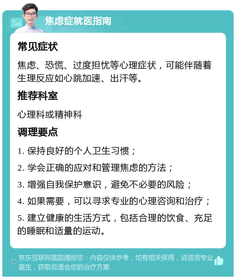 焦虑症就医指南 常见症状 焦虑、恐慌、过度担忧等心理症状，可能伴随着生理反应如心跳加速、出汗等。 推荐科室 心理科或精神科 调理要点 1. 保持良好的个人卫生习惯； 2. 学会正确的应对和管理焦虑的方法； 3. 增强自我保护意识，避免不必要的风险； 4. 如果需要，可以寻求专业的心理咨询和治疗； 5. 建立健康的生活方式，包括合理的饮食、充足的睡眠和适量的运动。