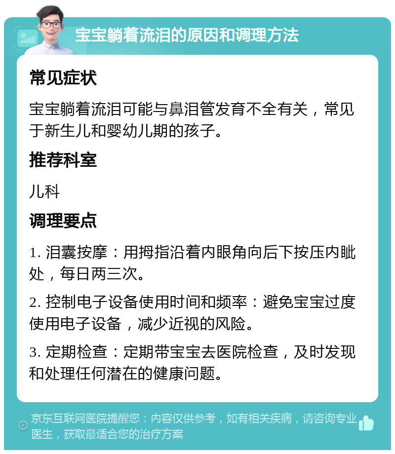 宝宝躺着流泪的原因和调理方法 常见症状 宝宝躺着流泪可能与鼻泪管发育不全有关，常见于新生儿和婴幼儿期的孩子。 推荐科室 儿科 调理要点 1. 泪囊按摩：用拇指沿着内眼角向后下按压内眦处，每日两三次。 2. 控制电子设备使用时间和频率：避免宝宝过度使用电子设备，减少近视的风险。 3. 定期检查：定期带宝宝去医院检查，及时发现和处理任何潜在的健康问题。