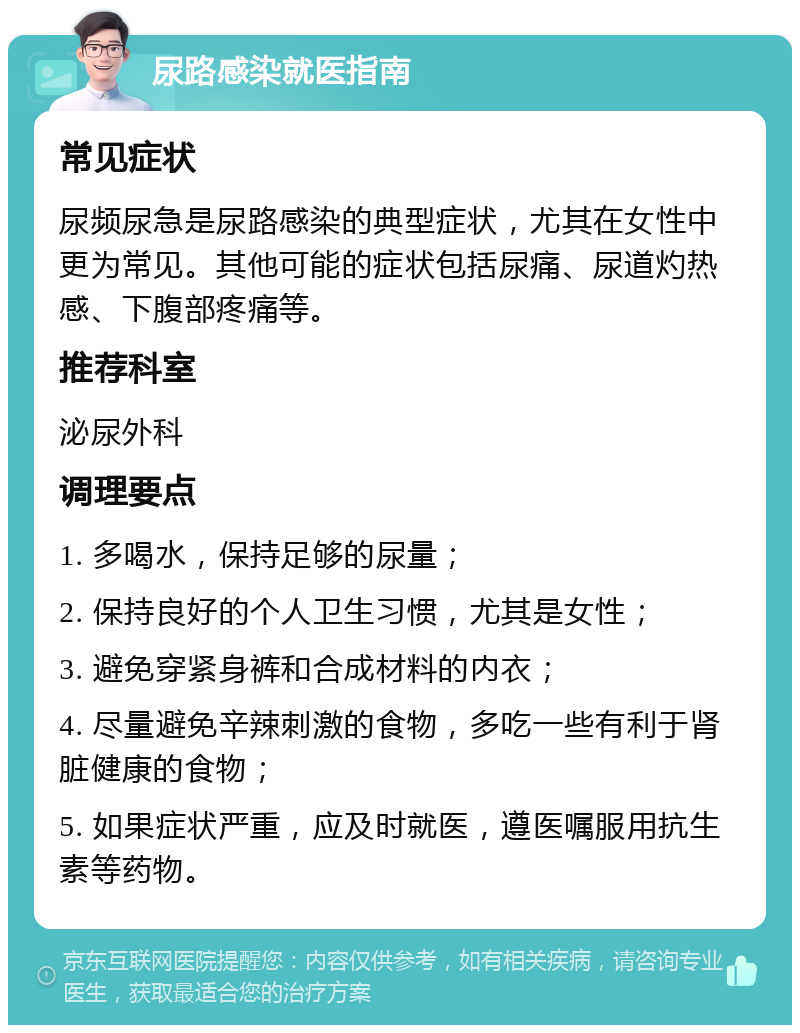 尿路感染就医指南 常见症状 尿频尿急是尿路感染的典型症状，尤其在女性中更为常见。其他可能的症状包括尿痛、尿道灼热感、下腹部疼痛等。 推荐科室 泌尿外科 调理要点 1. 多喝水，保持足够的尿量； 2. 保持良好的个人卫生习惯，尤其是女性； 3. 避免穿紧身裤和合成材料的内衣； 4. 尽量避免辛辣刺激的食物，多吃一些有利于肾脏健康的食物； 5. 如果症状严重，应及时就医，遵医嘱服用抗生素等药物。