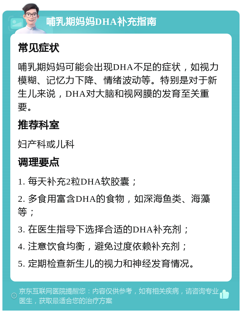 哺乳期妈妈DHA补充指南 常见症状 哺乳期妈妈可能会出现DHA不足的症状，如视力模糊、记忆力下降、情绪波动等。特别是对于新生儿来说，DHA对大脑和视网膜的发育至关重要。 推荐科室 妇产科或儿科 调理要点 1. 每天补充2粒DHA软胶囊； 2. 多食用富含DHA的食物，如深海鱼类、海藻等； 3. 在医生指导下选择合适的DHA补充剂； 4. 注意饮食均衡，避免过度依赖补充剂； 5. 定期检查新生儿的视力和神经发育情况。