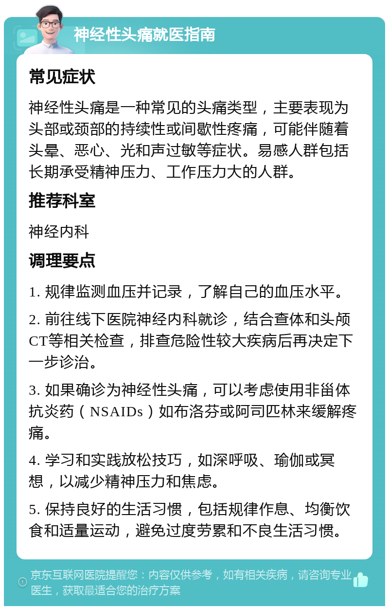 神经性头痛就医指南 常见症状 神经性头痛是一种常见的头痛类型，主要表现为头部或颈部的持续性或间歇性疼痛，可能伴随着头晕、恶心、光和声过敏等症状。易感人群包括长期承受精神压力、工作压力大的人群。 推荐科室 神经内科 调理要点 1. 规律监测血压并记录，了解自己的血压水平。 2. 前往线下医院神经内科就诊，结合查体和头颅CT等相关检查，排查危险性较大疾病后再决定下一步诊治。 3. 如果确诊为神经性头痛，可以考虑使用非甾体抗炎药（NSAIDs）如布洛芬或阿司匹林来缓解疼痛。 4. 学习和实践放松技巧，如深呼吸、瑜伽或冥想，以减少精神压力和焦虑。 5. 保持良好的生活习惯，包括规律作息、均衡饮食和适量运动，避免过度劳累和不良生活习惯。