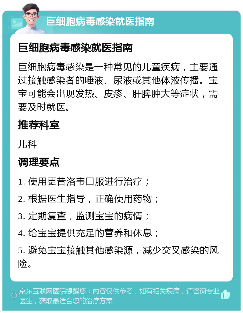 巨细胞病毒感染就医指南 巨细胞病毒感染就医指南 巨细胞病毒感染是一种常见的儿童疾病，主要通过接触感染者的唾液、尿液或其他体液传播。宝宝可能会出现发热、皮疹、肝脾肿大等症状，需要及时就医。 推荐科室 儿科 调理要点 1. 使用更昔洛韦口服进行治疗； 2. 根据医生指导，正确使用药物； 3. 定期复查，监测宝宝的病情； 4. 给宝宝提供充足的营养和休息； 5. 避免宝宝接触其他感染源，减少交叉感染的风险。