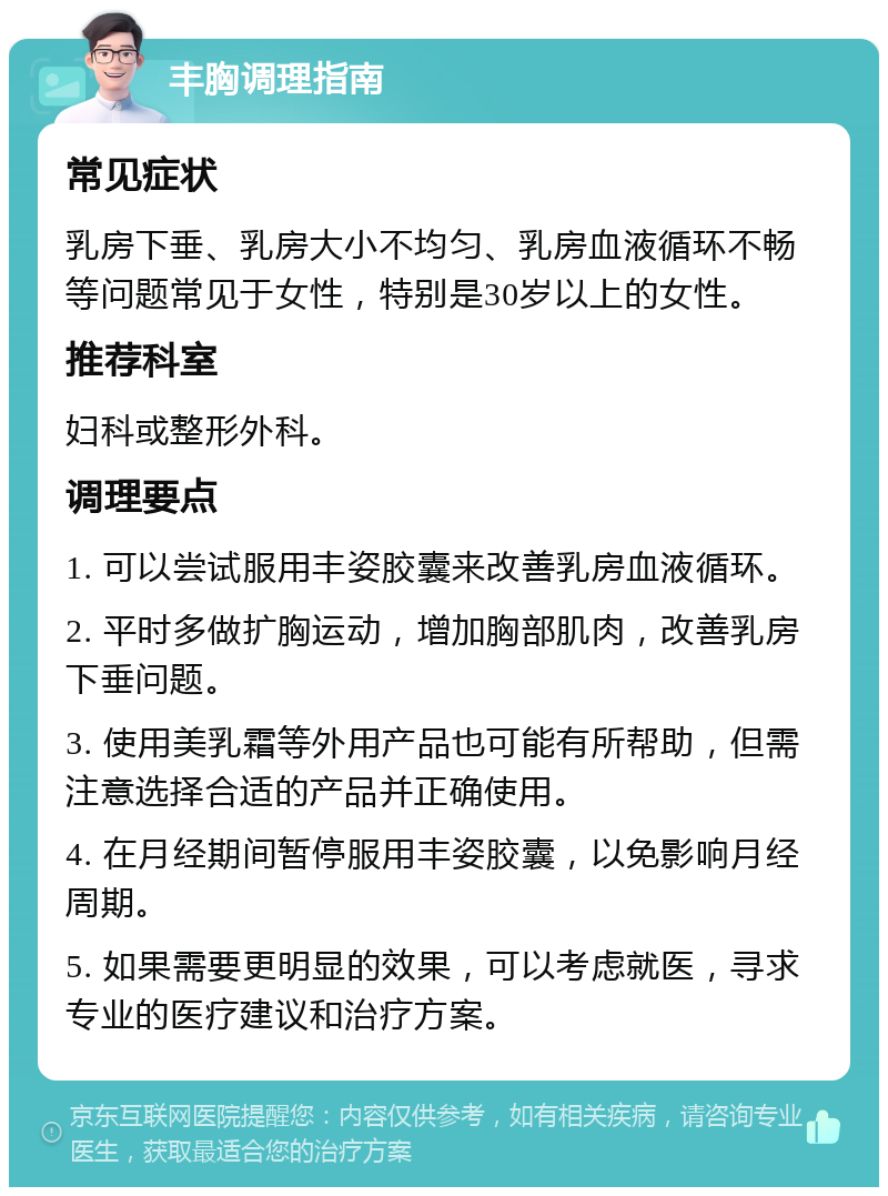 丰胸调理指南 常见症状 乳房下垂、乳房大小不均匀、乳房血液循环不畅等问题常见于女性，特别是30岁以上的女性。 推荐科室 妇科或整形外科。 调理要点 1. 可以尝试服用丰姿胶囊来改善乳房血液循环。 2. 平时多做扩胸运动，增加胸部肌肉，改善乳房下垂问题。 3. 使用美乳霜等外用产品也可能有所帮助，但需注意选择合适的产品并正确使用。 4. 在月经期间暂停服用丰姿胶囊，以免影响月经周期。 5. 如果需要更明显的效果，可以考虑就医，寻求专业的医疗建议和治疗方案。