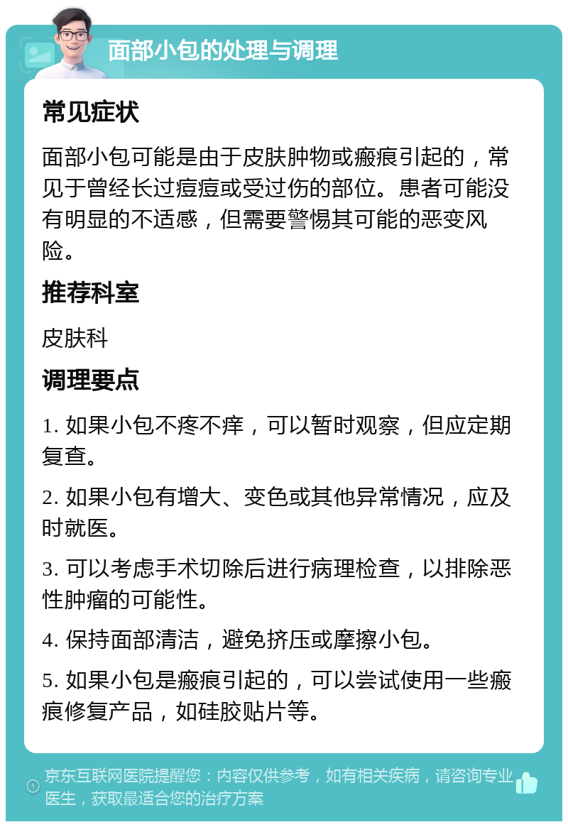 面部小包的处理与调理 常见症状 面部小包可能是由于皮肤肿物或瘢痕引起的，常见于曾经长过痘痘或受过伤的部位。患者可能没有明显的不适感，但需要警惕其可能的恶变风险。 推荐科室 皮肤科 调理要点 1. 如果小包不疼不痒，可以暂时观察，但应定期复查。 2. 如果小包有增大、变色或其他异常情况，应及时就医。 3. 可以考虑手术切除后进行病理检查，以排除恶性肿瘤的可能性。 4. 保持面部清洁，避免挤压或摩擦小包。 5. 如果小包是瘢痕引起的，可以尝试使用一些瘢痕修复产品，如硅胶贴片等。