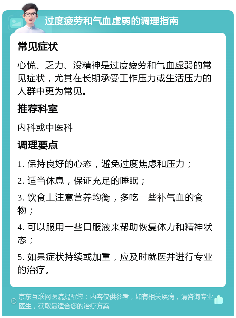 过度疲劳和气血虚弱的调理指南 常见症状 心慌、乏力、没精神是过度疲劳和气血虚弱的常见症状，尤其在长期承受工作压力或生活压力的人群中更为常见。 推荐科室 内科或中医科 调理要点 1. 保持良好的心态，避免过度焦虑和压力； 2. 适当休息，保证充足的睡眠； 3. 饮食上注意营养均衡，多吃一些补气血的食物； 4. 可以服用一些口服液来帮助恢复体力和精神状态； 5. 如果症状持续或加重，应及时就医并进行专业的治疗。