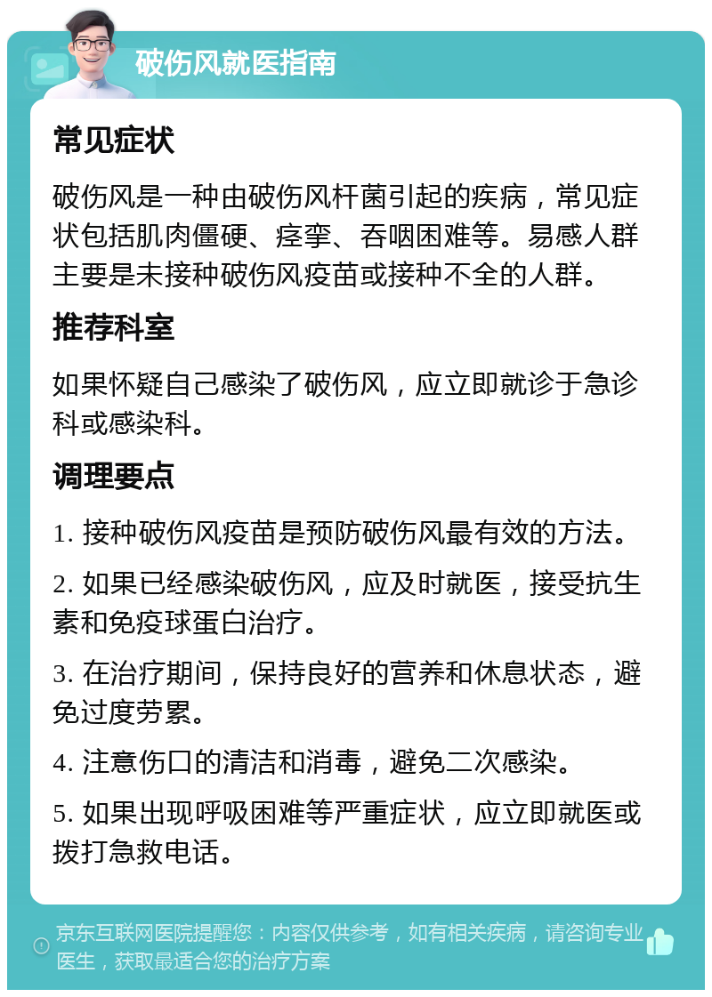 破伤风就医指南 常见症状 破伤风是一种由破伤风杆菌引起的疾病，常见症状包括肌肉僵硬、痉挛、吞咽困难等。易感人群主要是未接种破伤风疫苗或接种不全的人群。 推荐科室 如果怀疑自己感染了破伤风，应立即就诊于急诊科或感染科。 调理要点 1. 接种破伤风疫苗是预防破伤风最有效的方法。 2. 如果已经感染破伤风，应及时就医，接受抗生素和免疫球蛋白治疗。 3. 在治疗期间，保持良好的营养和休息状态，避免过度劳累。 4. 注意伤口的清洁和消毒，避免二次感染。 5. 如果出现呼吸困难等严重症状，应立即就医或拨打急救电话。