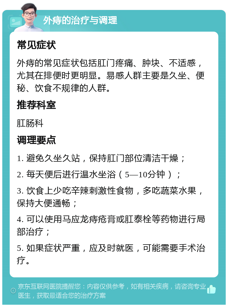 外痔的治疗与调理 常见症状 外痔的常见症状包括肛门疼痛、肿块、不适感，尤其在排便时更明显。易感人群主要是久坐、便秘、饮食不规律的人群。 推荐科室 肛肠科 调理要点 1. 避免久坐久站，保持肛门部位清洁干燥； 2. 每天便后进行温水坐浴（5—10分钟）； 3. 饮食上少吃辛辣刺激性食物，多吃蔬菜水果，保持大便通畅； 4. 可以使用马应龙痔疮膏或肛泰栓等药物进行局部治疗； 5. 如果症状严重，应及时就医，可能需要手术治疗。