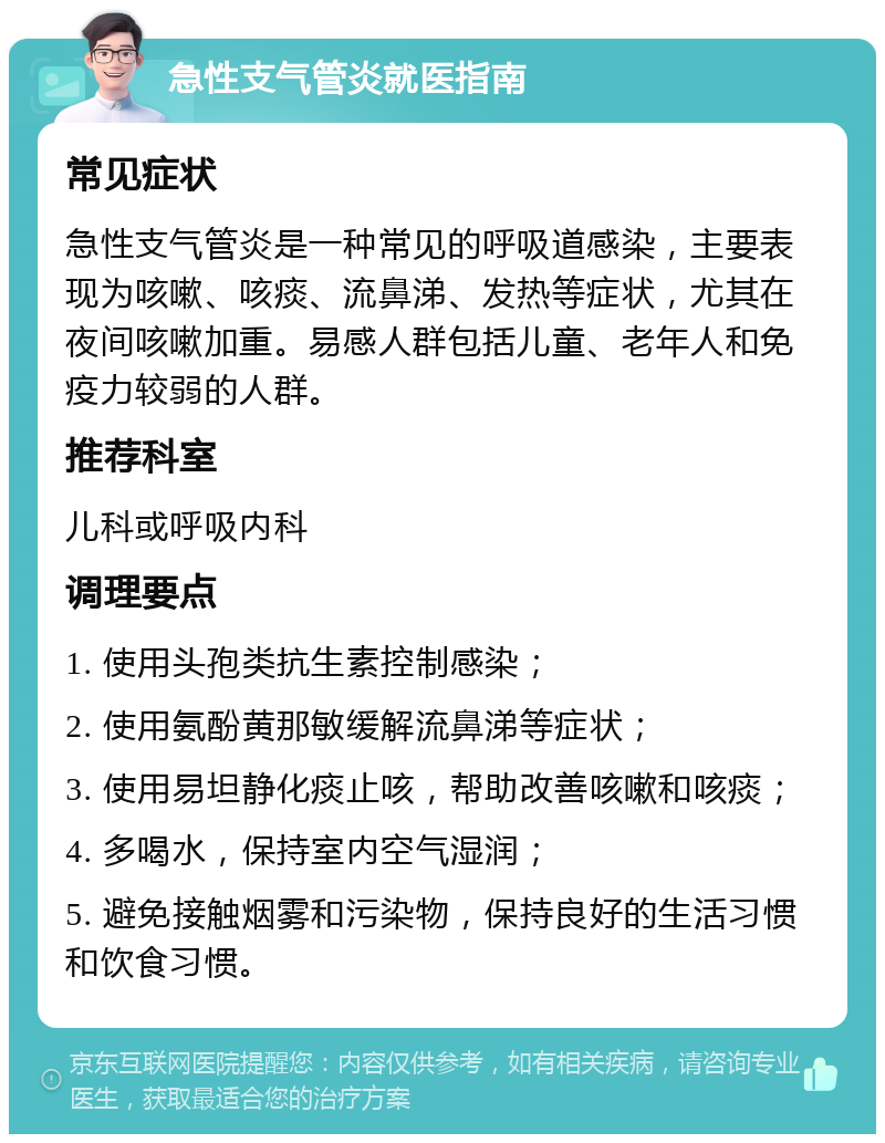 急性支气管炎就医指南 常见症状 急性支气管炎是一种常见的呼吸道感染，主要表现为咳嗽、咳痰、流鼻涕、发热等症状，尤其在夜间咳嗽加重。易感人群包括儿童、老年人和免疫力较弱的人群。 推荐科室 儿科或呼吸内科 调理要点 1. 使用头孢类抗生素控制感染； 2. 使用氨酚黄那敏缓解流鼻涕等症状； 3. 使用易坦静化痰止咳，帮助改善咳嗽和咳痰； 4. 多喝水，保持室内空气湿润； 5. 避免接触烟雾和污染物，保持良好的生活习惯和饮食习惯。