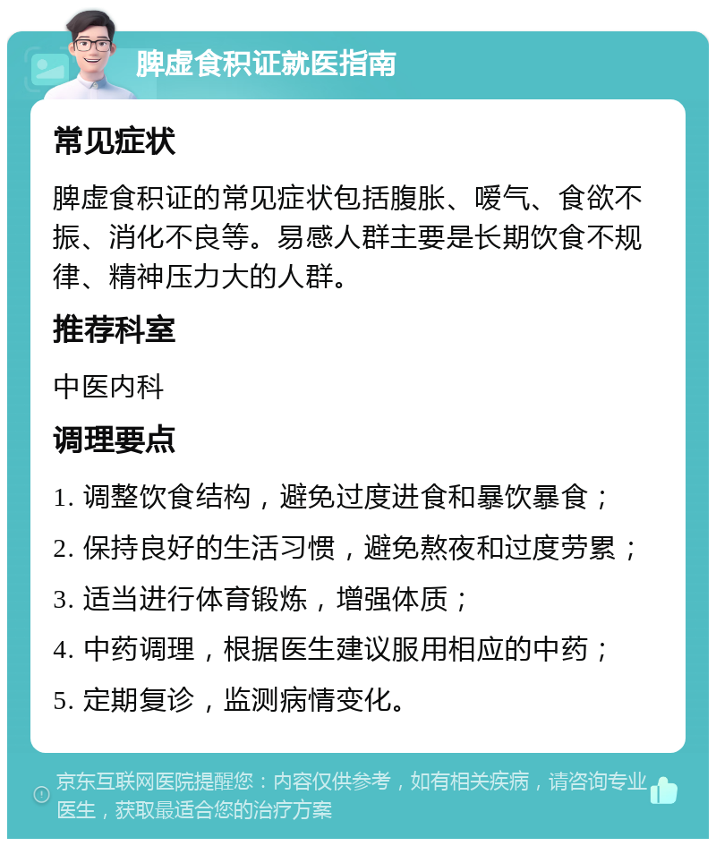 脾虚食积证就医指南 常见症状 脾虚食积证的常见症状包括腹胀、嗳气、食欲不振、消化不良等。易感人群主要是长期饮食不规律、精神压力大的人群。 推荐科室 中医内科 调理要点 1. 调整饮食结构，避免过度进食和暴饮暴食； 2. 保持良好的生活习惯，避免熬夜和过度劳累； 3. 适当进行体育锻炼，增强体质； 4. 中药调理，根据医生建议服用相应的中药； 5. 定期复诊，监测病情变化。