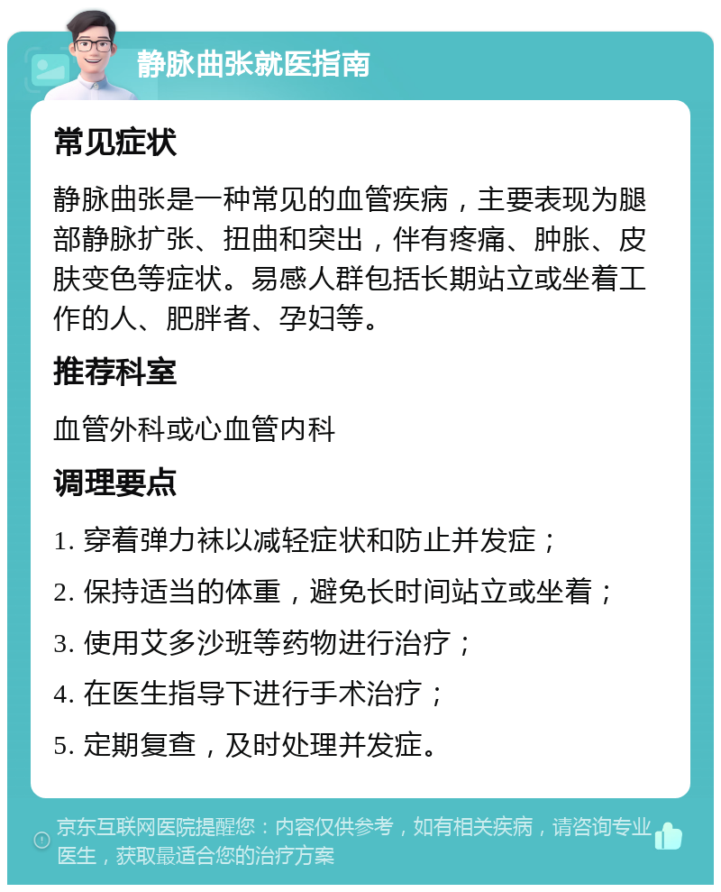 静脉曲张就医指南 常见症状 静脉曲张是一种常见的血管疾病，主要表现为腿部静脉扩张、扭曲和突出，伴有疼痛、肿胀、皮肤变色等症状。易感人群包括长期站立或坐着工作的人、肥胖者、孕妇等。 推荐科室 血管外科或心血管内科 调理要点 1. 穿着弹力袜以减轻症状和防止并发症； 2. 保持适当的体重，避免长时间站立或坐着； 3. 使用艾多沙班等药物进行治疗； 4. 在医生指导下进行手术治疗； 5. 定期复查，及时处理并发症。