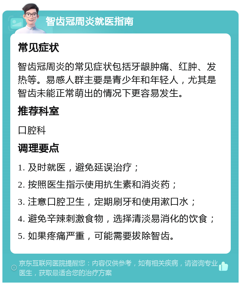 智齿冠周炎就医指南 常见症状 智齿冠周炎的常见症状包括牙龈肿痛、红肿、发热等。易感人群主要是青少年和年轻人，尤其是智齿未能正常萌出的情况下更容易发生。 推荐科室 口腔科 调理要点 1. 及时就医，避免延误治疗； 2. 按照医生指示使用抗生素和消炎药； 3. 注意口腔卫生，定期刷牙和使用漱口水； 4. 避免辛辣刺激食物，选择清淡易消化的饮食； 5. 如果疼痛严重，可能需要拔除智齿。