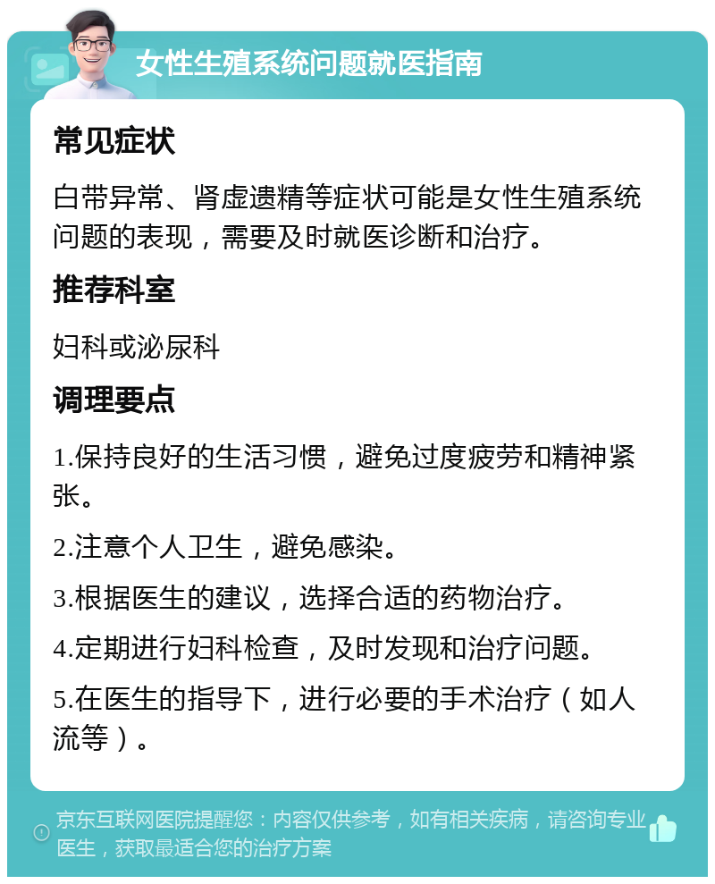 女性生殖系统问题就医指南 常见症状 白带异常、肾虚遗精等症状可能是女性生殖系统问题的表现，需要及时就医诊断和治疗。 推荐科室 妇科或泌尿科 调理要点 1.保持良好的生活习惯，避免过度疲劳和精神紧张。 2.注意个人卫生，避免感染。 3.根据医生的建议，选择合适的药物治疗。 4.定期进行妇科检查，及时发现和治疗问题。 5.在医生的指导下，进行必要的手术治疗（如人流等）。