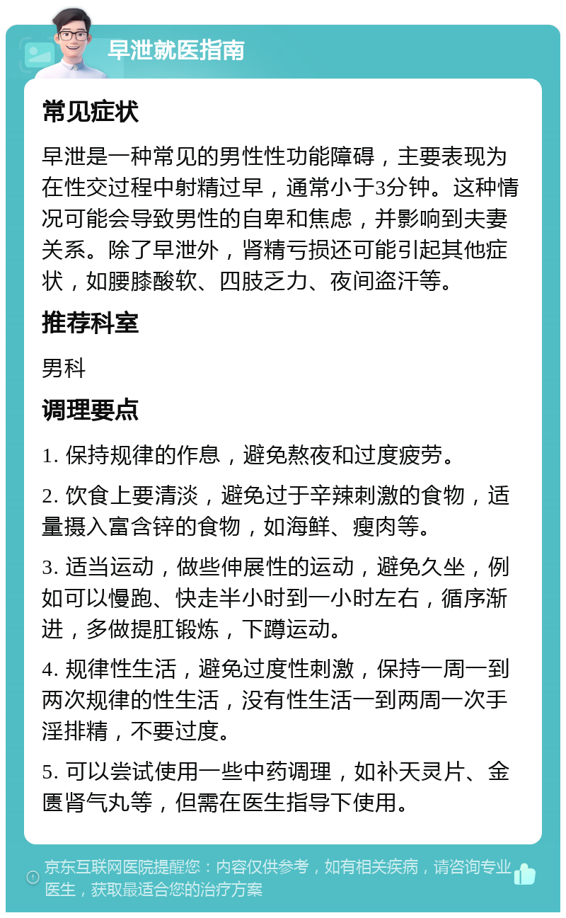 早泄就医指南 常见症状 早泄是一种常见的男性性功能障碍，主要表现为在性交过程中射精过早，通常小于3分钟。这种情况可能会导致男性的自卑和焦虑，并影响到夫妻关系。除了早泄外，肾精亏损还可能引起其他症状，如腰膝酸软、四肢乏力、夜间盗汗等。 推荐科室 男科 调理要点 1. 保持规律的作息，避免熬夜和过度疲劳。 2. 饮食上要清淡，避免过于辛辣刺激的食物，适量摄入富含锌的食物，如海鲜、瘦肉等。 3. 适当运动，做些伸展性的运动，避免久坐，例如可以慢跑、快走半小时到一小时左右，循序渐进，多做提肛锻炼，下蹲运动。 4. 规律性生活，避免过度性刺激，保持一周一到两次规律的性生活，没有性生活一到两周一次手淫排精，不要过度。 5. 可以尝试使用一些中药调理，如补天灵片、金匮肾气丸等，但需在医生指导下使用。