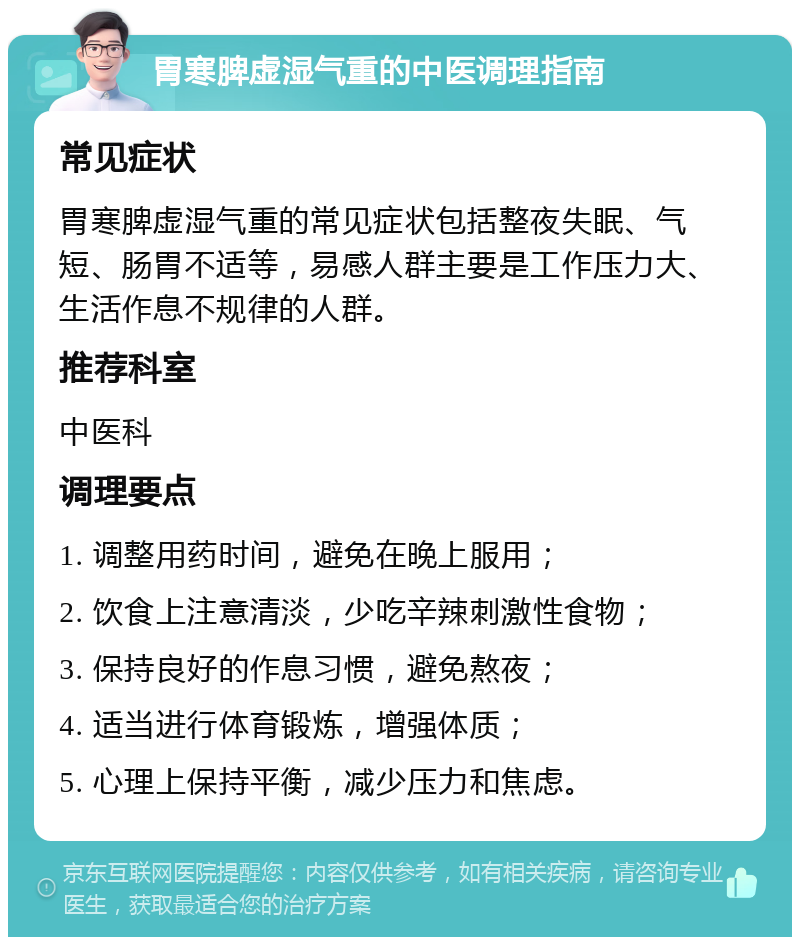 胃寒脾虚湿气重的中医调理指南 常见症状 胃寒脾虚湿气重的常见症状包括整夜失眠、气短、肠胃不适等，易感人群主要是工作压力大、生活作息不规律的人群。 推荐科室 中医科 调理要点 1. 调整用药时间，避免在晚上服用； 2. 饮食上注意清淡，少吃辛辣刺激性食物； 3. 保持良好的作息习惯，避免熬夜； 4. 适当进行体育锻炼，增强体质； 5. 心理上保持平衡，减少压力和焦虑。