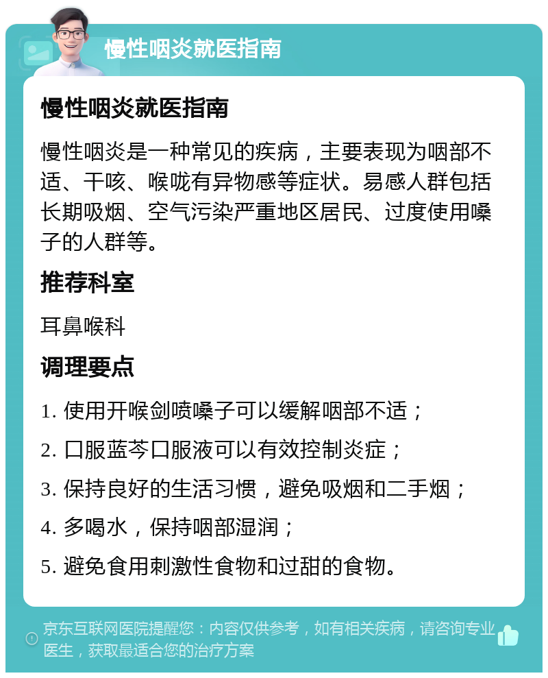 慢性咽炎就医指南 慢性咽炎就医指南 慢性咽炎是一种常见的疾病，主要表现为咽部不适、干咳、喉咙有异物感等症状。易感人群包括长期吸烟、空气污染严重地区居民、过度使用嗓子的人群等。 推荐科室 耳鼻喉科 调理要点 1. 使用开喉剑喷嗓子可以缓解咽部不适； 2. 口服蓝芩口服液可以有效控制炎症； 3. 保持良好的生活习惯，避免吸烟和二手烟； 4. 多喝水，保持咽部湿润； 5. 避免食用刺激性食物和过甜的食物。