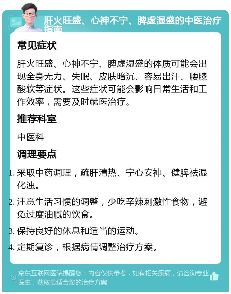 肝火旺盛、心神不宁、脾虚湿盛的中医治疗指南 常见症状 肝火旺盛、心神不宁、脾虚湿盛的体质可能会出现全身无力、失眠、皮肤暗沉、容易出汗、腰膝酸软等症状。这些症状可能会影响日常生活和工作效率，需要及时就医治疗。 推荐科室 中医科 调理要点 采取中药调理，疏肝清热、宁心安神、健脾祛湿化浊。 注意生活习惯的调整，少吃辛辣刺激性食物，避免过度油腻的饮食。 保持良好的休息和适当的运动。 定期复诊，根据病情调整治疗方案。